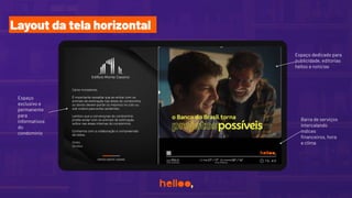 Espaço
exclusivo e
permanente
para
informativos
do
condomínio
Barra de serviços
intercalando
índices
ﬁnanceiros, hora
e clima
Espaço dedicado para
publicidade, editorias
helloo e notícias
Layout da tela horizontal
 