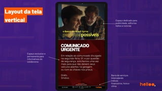 Layout da tela
vertical
Espaço exclusivo e
permanente para
informativos do
condomínio
Barra de serviços
intercalando
índices
ﬁnanceiros, hora e
clima
Espaço dedicado para
publicidade, editorias
helloo e notícias
 