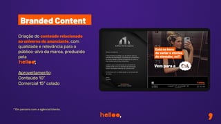 Criação do conteúdo relacionado
ao universo do anunciante, com
qualidade e relevância para o
público-alvo da marca, produzido
pela
*
Aproveitamento:
Conteúdo 10”
Comercial 15” colado
Branded Content
* Em parceria com a agência/cliente.
 