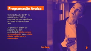 Comercial avulso de 15” na
programação rotativa,
conversando com a audiência
em todos os momentos da
tela.
As propostas podem ser
programadas com
periodicidade diária, semanal
ou mensalmente, e por estado,
cidade, região, bairro e
condomínios.
Programação Avulsa
 