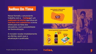 Nesse formato, o anunciante
trabalha com a com um
publicador de ofertas que atua em
real time com a plataforma e envia
direto para as telas dos
elevadores, com a possibilidade
de Geolocalização.
O morador recebe imediatamente
as ofertas, assim que a
atualização é publicada.
Projeto especial, com 30 dias para desenvolvimento.
helloo On Time
 