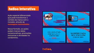 Ação especial diferenciada
que pode transformar o
contato da marca com o
morador, através de
mensagens customizadas.
Nesse formato, as ações
podem marcar datas
comemorativas, promoções
exclusivas e atividades no
condomínio.
helloo Interativa
 