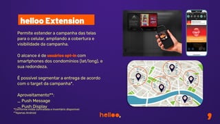 Permite estender a campanha das telas
para o celular, ampliando a cobertura e
visibilidade da campanha.
O alcance é de usuários opt-in com
smartphones dos condomínios (lat/long), e
sua redondeza.
É possível segmentar a entrega de acordo
com o target da campanha*.
Aproveitamento**:
_ Push Message
_ Push Display
helloo Extension
*Conforme mídia contratada e inventário disponível.
**Apenas Android
 