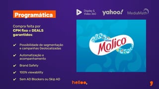 Compra feita por
CPM ﬁxo e DEALS
garantidos:
✔ Possibilidade de segmentação
e campanhas Geolocalizadas
✔ Automatização e
acompanhamento
✔ Brand Safety
✔ 100% viewability
✔ Sem AD Blockers ou Skip AD
Programática
 