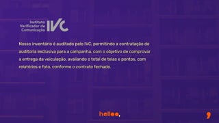 Nosso inventário é auditado pelo IVC, permitindo a contratação de
auditoria exclusiva para a campanha, com o objetivo de comprovar
a entrega da veiculação, avaliando o total de telas e pontos, com
relatórios e foto, conforme o contrato fechado.
 