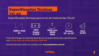 Especiﬁcações técnicas para envio de material das TELAS:
Prazo de entrega: os materiais deverão ser enviados dentro das especiﬁcações,
com 2 dias úteis de antecedência e até 16h.
Dúvidas técnicas: entre em contato com criacao@helloo.com.br
1280 x 960
px
MP4
Codec
H.264
6MB com
3500
kbps
Tempo:
15” ou 10”
Sem
áudio
Especiﬁcações Técnicas
TELAS
 