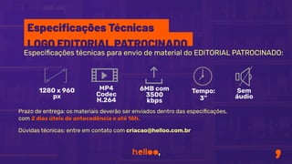 Especiﬁcações técnicas para envio de material do EDITORIAL PATROCINADO:
Prazo de entrega: os materiais deverão ser enviados dentro das especiﬁcações,
com 2 dias úteis de antecedência e até 16h.
Dúvidas técnicas: entre em contato com criacao@helloo.com.br
1280 x 960
px
MP4
Codec
H.264
6MB com
3500
kbps
Tempo:
3”
Sem
áudio
Especiﬁcações Técnicas
LOGO EDITORIAL PATROCINADO
 