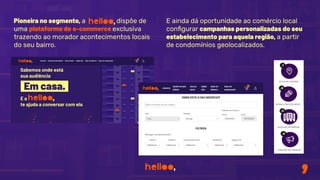 Pioneira no segmento, a dispõe de
uma plataforma de e-commerce exclusiva
trazendo ao morador acontecimentos locais
do seu bairro.
E ainda dá oportunidade ao comércio local
conﬁgurar campanhas personalizadas do seu
estabelecimento para aquela região, a partir
de condomínios geolocalizados.
 