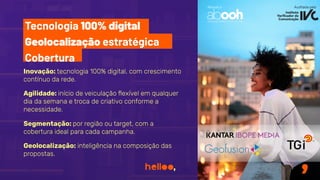 Inovação: tecnologia 100% digital, com crescimento
contínuo da rede.
Segmentação: por região ou target, com a
cobertura ideal para cada campanha.
Geolocalização: inteligência na composição das
propostas.
Aﬁliada à Auditada pelo
Agilidade: início de veiculação ﬂexível em qualquer
dia da semana e troca de criativo conforme a
necessidade.
Tecnologia 100% digital
Geolocalização estratégica
Cobertura
 