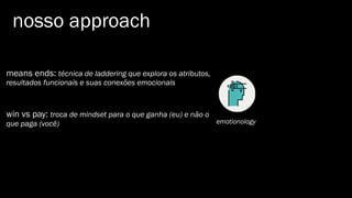 nosso approach
emotionology
means ends: técnica de laddering que explora os atributos,
resultados funcionais e suas conexões emocionais
win vs pay: troca de mindset para o que ganha (eu) e não o
que paga (você)
 
