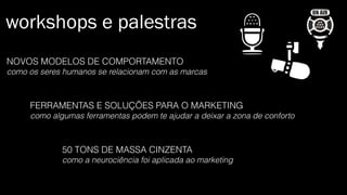 workshops e palestras
NOVOS MODELOS DE COMPORTAMENTO
como os seres humanos se relacionam com as marcas
FERRAMENTAS E SOLUÇÕES PARA O MARKETING
como algumas ferramentas podem te ajudar a deixar a zona de conforto
50 TONS DE MASSA CINZENTA
como a neurociência foi aplicada ao marketing
 
