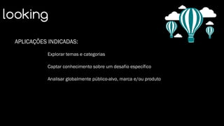 looking
APLICAÇÕES INDICADAS:
Explorar temas e categorias
Captar conhecimento sobre um desafio específico
Analisar globalmente público-alvo, marca e/ou produto
 