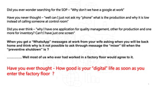 1
Did you ever wonder searching for the SOP – “Why don’t we have a google at work”
Have you never thought – “well can I just not ask my “phone” what is the production and why it is low
instead of calling someone at control room”
Did you ever think – “why I have one application for quality management, other for production and one
more for inventory? Can’t I have just one screen”
When you get a “WhatsApp” messages at work from your wife asking when you will be back
home and think why is it not possible to ask through message the “mixer” till when the
“preventive shutdown” is ?
………….. Well most of us who ever had worked in a factory floor would agree to it.
Have you ever thought - How good is your “digital” life as soon as you
enter the factory floor ?
 