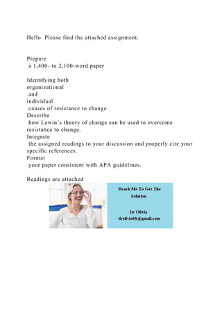 Hello Please find the attached assignment.
Prepare
a 1,400- to 2,100-word paper
Identifying both
organizational
and
individual
causes of resistance to change.
Describe
how Lewin’s theory of change can be used to overcome
resistance to change.
Integrate
the assigned readings to your discussion and properly cite your
specific references.
Format
your paper consistent with APA guidelines.
Readings are attached
 