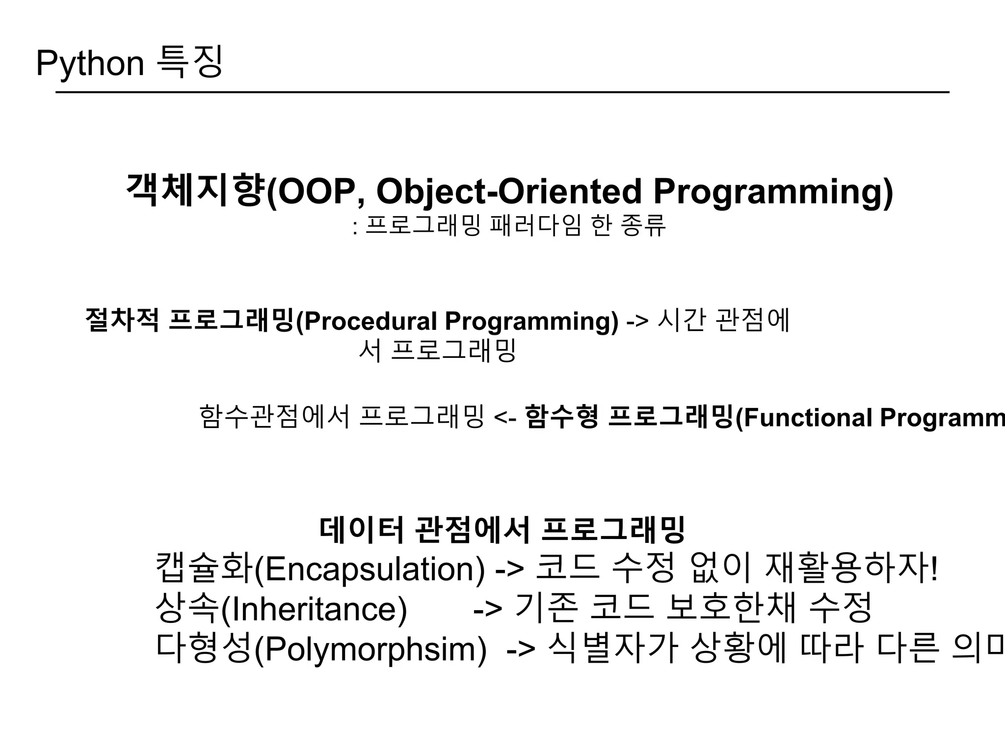 Python 특징
객체지향(OOP, Object-Oriented Programming)
: 프로그래밍 패러다임 한 종류
데이터 관점에서 프로그래밍
캡슐화(Encapsulation) -> 코드 수정 없이 재활용하자!
상속(Inheritance) -> 기존 코드 보호한채 수정
다형성(Polymorphsim) -> 식별자가 상황에 따라 다른 의미
절차적 프로그래밍(Procedural Programming) -> 시간 관점에
서 프로그래밍
함수관점에서 프로그래밍 <- 함수형 프로그래밍(Functional Programm
 