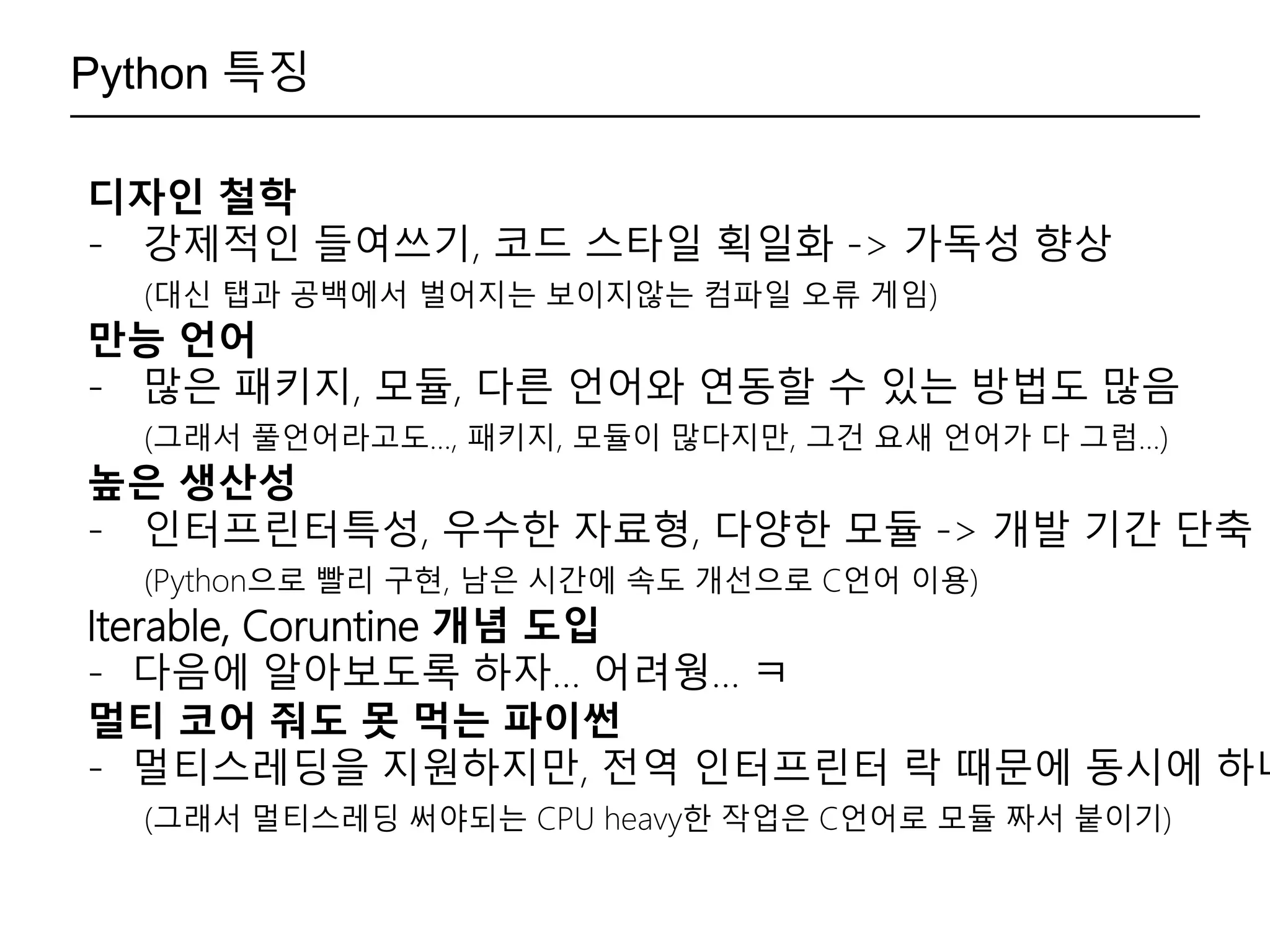 Python 특징
디자인 철학
- 강제적인 들여쓰기, 코드 스타일 획일화 -> 가독성 향상
(대신 탭과 공백에서 벌어지는 보이지않는 컴파일 오류 게임)
만능 언어
- 많은 패키지, 모듈, 다른 언어와 연동할 수 있는 방법도 많음
(그래서 풀언어라고도…, 패키지, 모듈이 많다지만, 그건 요새 언어가 다 그럼…)
높은 생산성
- 인터프린터특성, 우수한 자료형, 다양한 모듈 -> 개발 기간 단축
(Python으로 빨리 구현, 남은 시간에 속도 개선으로 C언어 이용)
Iterable, Coruntine 개념 도입
- 다음에 알아보도록 하자… 어려웡… ㅋ
멀티 코어 줘도 못 먹는 파이썬
- 멀티스레딩을 지원하지만, 전역 인터프린터 락 때문에 동시에 하나
(그래서 멀티스레딩 써야되는 CPU heavy한 작업은 C언어로 모듈 짜서 붙이기)
 