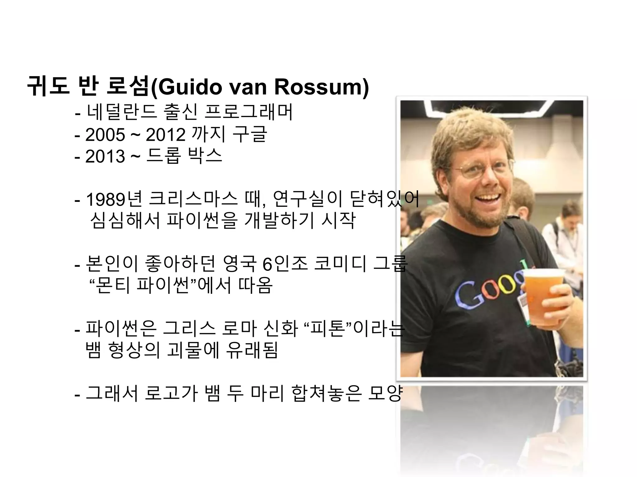 귀도 반 로섬(Guido van Rossum)
- 네덜란드 출신 프로그래머
- 2005 ~ 2012 까지 구글
- 2013 ~ 드롭 박스
- 1989년 크리스마스 때, 연구실이 닫혀있어
심심해서 파이썬을 개발하기 시작
- 본인이 좋아하던 영국 6인조 코미디 그룹
“몬티 파이썬”에서 따옴
- 파이썬은 그리스 로마 신화 “피톤”이라는
뱀 형상의 괴물에 유래됨
- 그래서 로고가 뱀 두 마리 합쳐놓은 모양
 