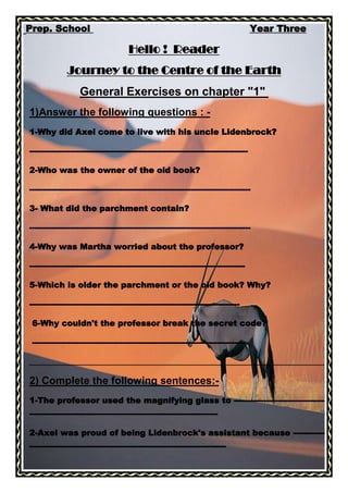 00 Prep. School                                                   Year Three<br />Hello !  Reader<br />Journey to the Centre of the Earth<br />General Exercises on chapter quot;
1quot;
 <br />1)Answer the following questions : -<br />1-Why did Axel come to live with his uncle Lidenbrock?<br />--------------------------------------------------------------------------------<br />2-Who was the owner of the old book?<br />---------------------------------------------------------------------------------<br />3- What did the parchment contain?<br />---------------------------------------------------------------------------------<br />4-Why was Martha worried about the professor?<br />-------------------------------------------------------------------------------<br />5-Which is older the parchment or the old book? Why?<br />-----------------------------------------------------------------------------<br /> 6-Why couldn't the professor break the secret code?                      <br /> ------------------------------------------------------------------------------<br />________________________________________________________________________<br />2) Complete the following sentences:-<br />1-The professor used the magnifying glass to ------------------------------------------------------------------------------------------------------- <br />2-Axel was proud of being Lidenbrock's assistant because ------------------------------------------------------------------------------------<br />