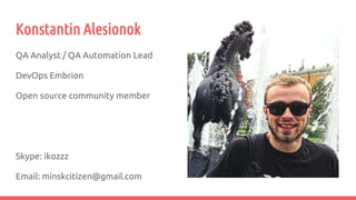 Konstantin Alesionok
QA Analyst / QA Automation Lead
DevOps Embrion
Open source community member
Skype: ikozzz
Email: minskcitizen@gmail.com
 