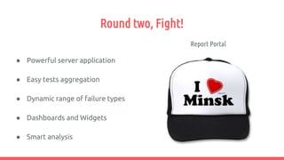 Round two, Fight!
Report Portal
● Powerful server application
● Easy tests aggregation
● Dynamic range of failure types
● Dashboards and Widgets
● Smart analysis
 