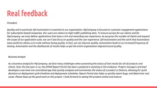 Real feedback
President
Quality and in particular QA Automation is essential to our organization. MyCompany is focused on customer engagement applications
for subscription based companies. Our users are visitors to high traffic publishing sites. To ensure success for our clients and for
MyCompany, we must deliver applications that have a rich and rewarding user experience. As we grow the number of clients and expand
the scope of our application suite, we can’t lose focus on quality and the user experience. QA Automation and the work that Automation
team performs allows us to scale without losing quality. In fact, we can improve quality. Automation leads to an increased frequency of
testing. Automation and the dashboards of results helps us get the entire organization aligned around quality.
Business Analyst
As a business analyst for MyCompany, we face many challenges when presenting the status of test results for all of products and
clients. Over the last year or so, the EPAM Report Portal has been a godsend in assisting in this endeavor. Project managers and lead
developers now have one centralized app that quickly analyzes and summarizes the status of a product or feature, allowing for quick
decisions on deployment cycle timelines and deployment schedules. Report Portal also helps us quickly report bugs, and determine root
cause. Please keep up the good work on this project. I look forward to seeing this product evolve and mature.
 