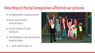 How Report Portal Integration affected our process
● Collaboration improvement
● Easy automation
maintenance
● More clarity on tests
behavior
● Stakeholders can see current
project state .
● … and some issues =)
 