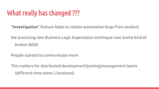 What really has changed ???
“Investigation” feature helps to isolate automation-bugs from product
We practicing new Business Logic Expectation technique now (some kind of
broken BDD)
People started to communicate more
This matters for distributed developmenttestingmanagement teams
(different time zones  locations)
 