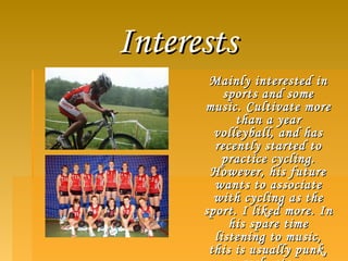 InterestsInterests
Mainly interested inMainly interested in
sports and somesports and some
music. Cultivate moremusic. Cultivate more
than a yearthan a year
volleyball, and hasvolleyball, and has
recently started torecently started to
practice cycling.practice cycling.
However, his futureHowever, his future
wants to associatewants to associate
with cycling as thewith cycling as the
sport. I liked more. Insport. I liked more. In
his spare timehis spare time
listening to music,listening to music,
this is usually punk,this is usually punk,
