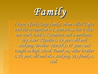 FamilyFamily
I have a fairly large family. Mum called ZofiaI have a fairly large family. Mum called Zofia
and the occupation is a seamstress, but it doesand the occupation is a seamstress, but it does
not work. Dad is Kazimierz and a mechanic.not work. Dad is Kazimierz and a mechanic.
My sister Klaudia is 19 years old andMy sister Klaudia is 19 years old and
studying. Brother Maciek is 17 years andstudying. Brother Maciek is 17 years and
taught in high school. Tomek my other brothertaught in high school. Tomek my other brother
is 20 years old and also studying. My family isis 20 years old and also studying. My family is
cool.cool.