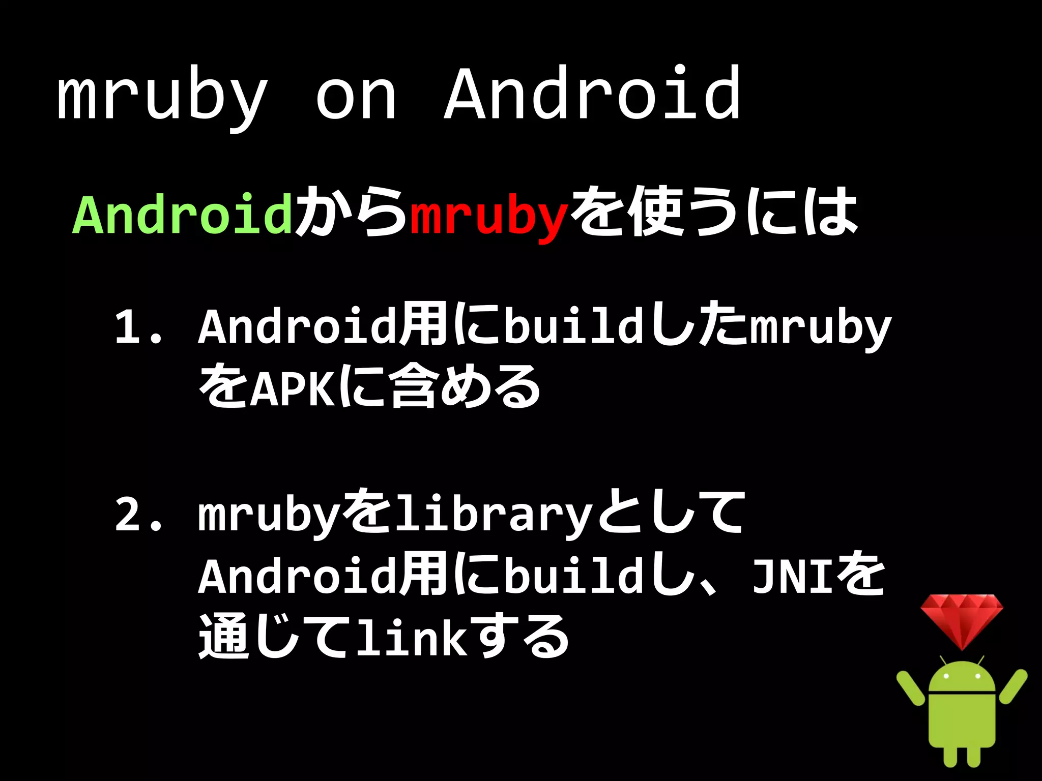 mruby on Android
Androidからmrubyを使うには
 1. Android用にbuildしたmruby
    をAPKに含める

 2. mrubyをlibraryとして
    Android用にbuildし、JNIを
    通じてlinkする
 