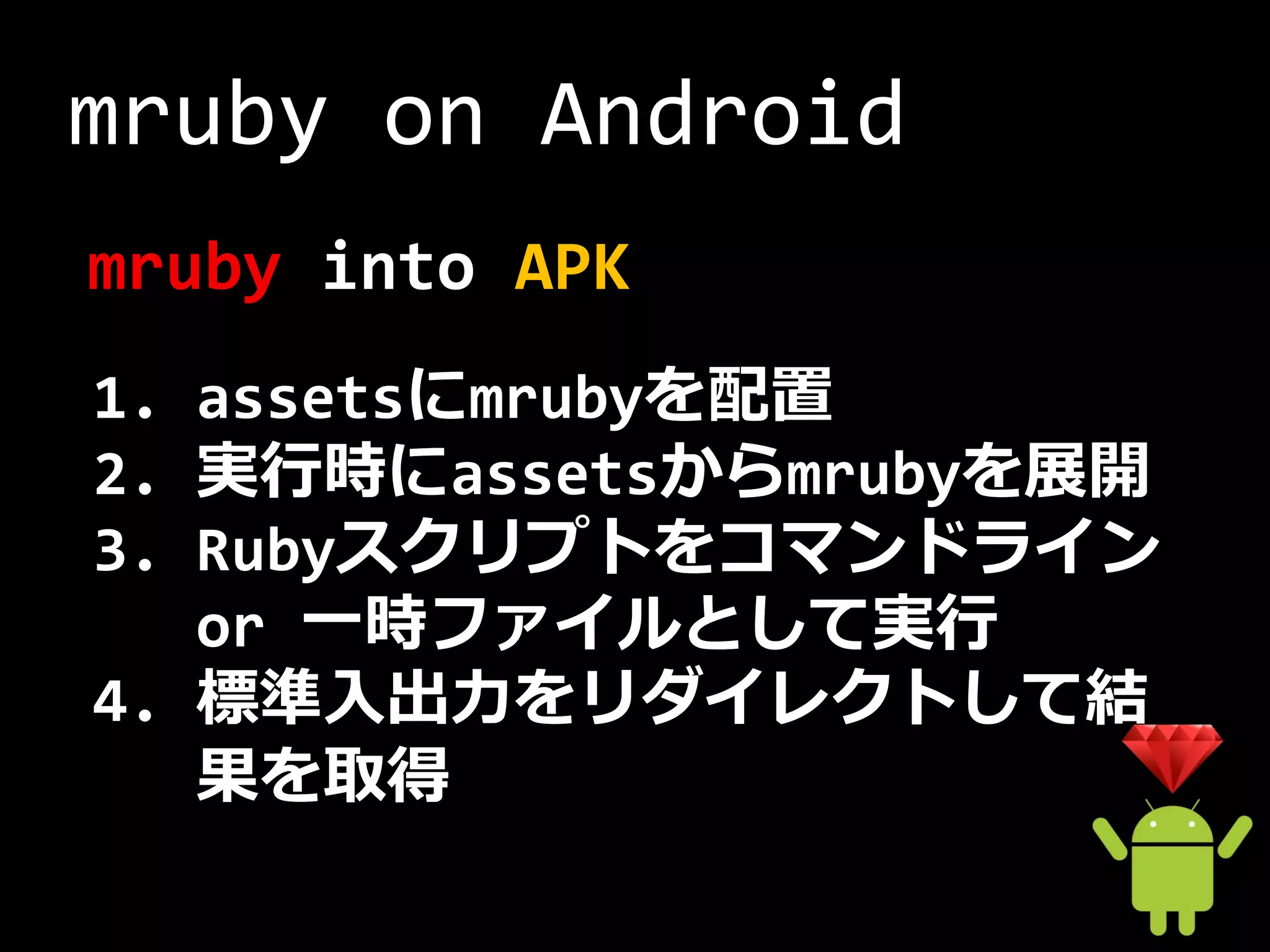 mruby on Android
mruby into APK
1. assetsにmrubyを配置
2. 実行時にassetsからmrubyを展開
3. Rubyスクリプトをコマンドライン
   or 一時ファイルとして実行
4. 標準入出力をリダイレクトして結
   果を取得
 