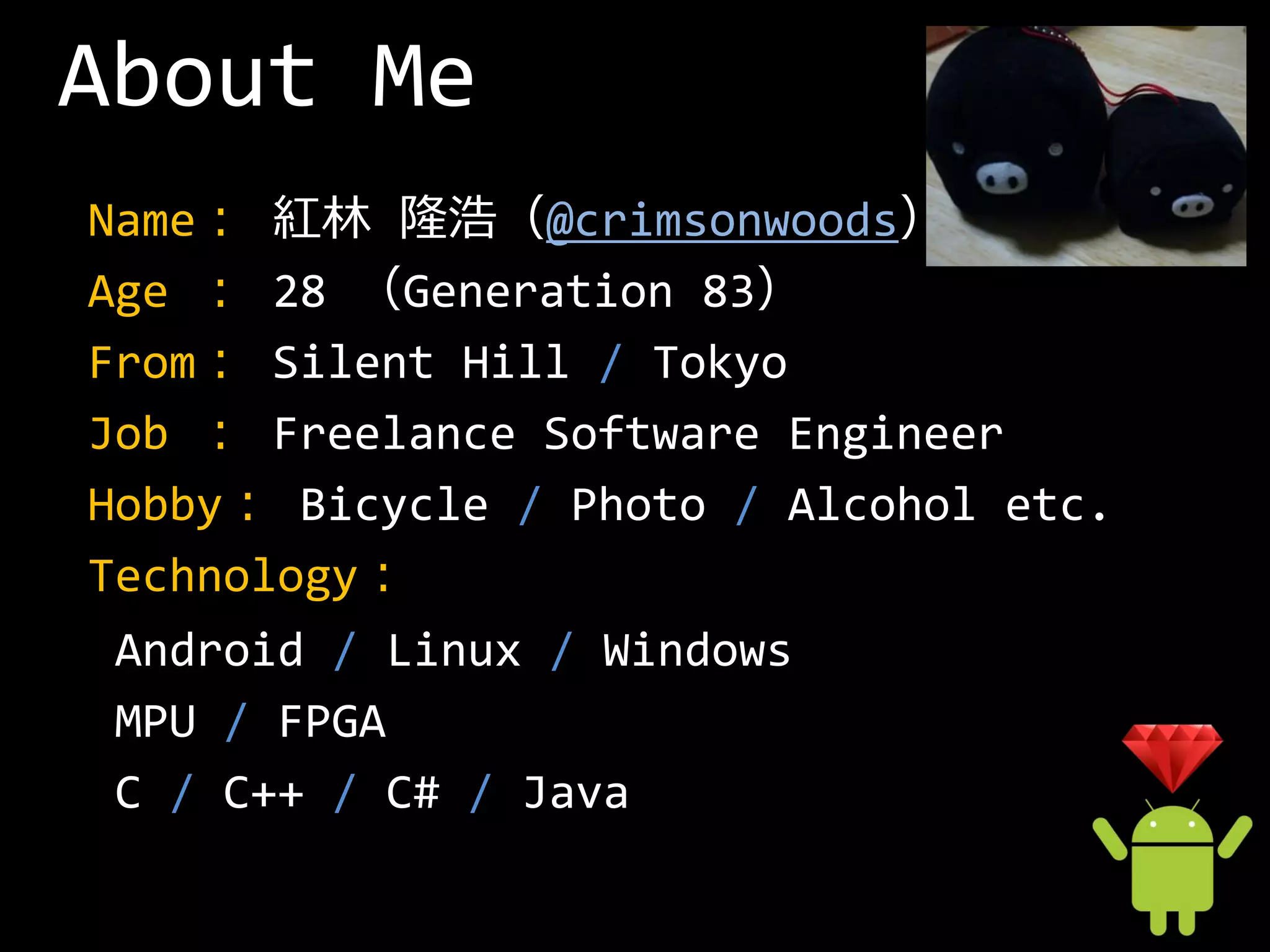 About Me
Name： 紅林 隆浩（@crimsonwoods）
Age ： 28 （Generation 83）
From： Silent Hill / Tokyo
Job ： Freelance Software Engineer
Hobby： Bicycle / Photo / Alcohol etc.
Technology：
 Android / Linux / Windows
 MPU / FPGA
 C / C++ / C# / Java
 