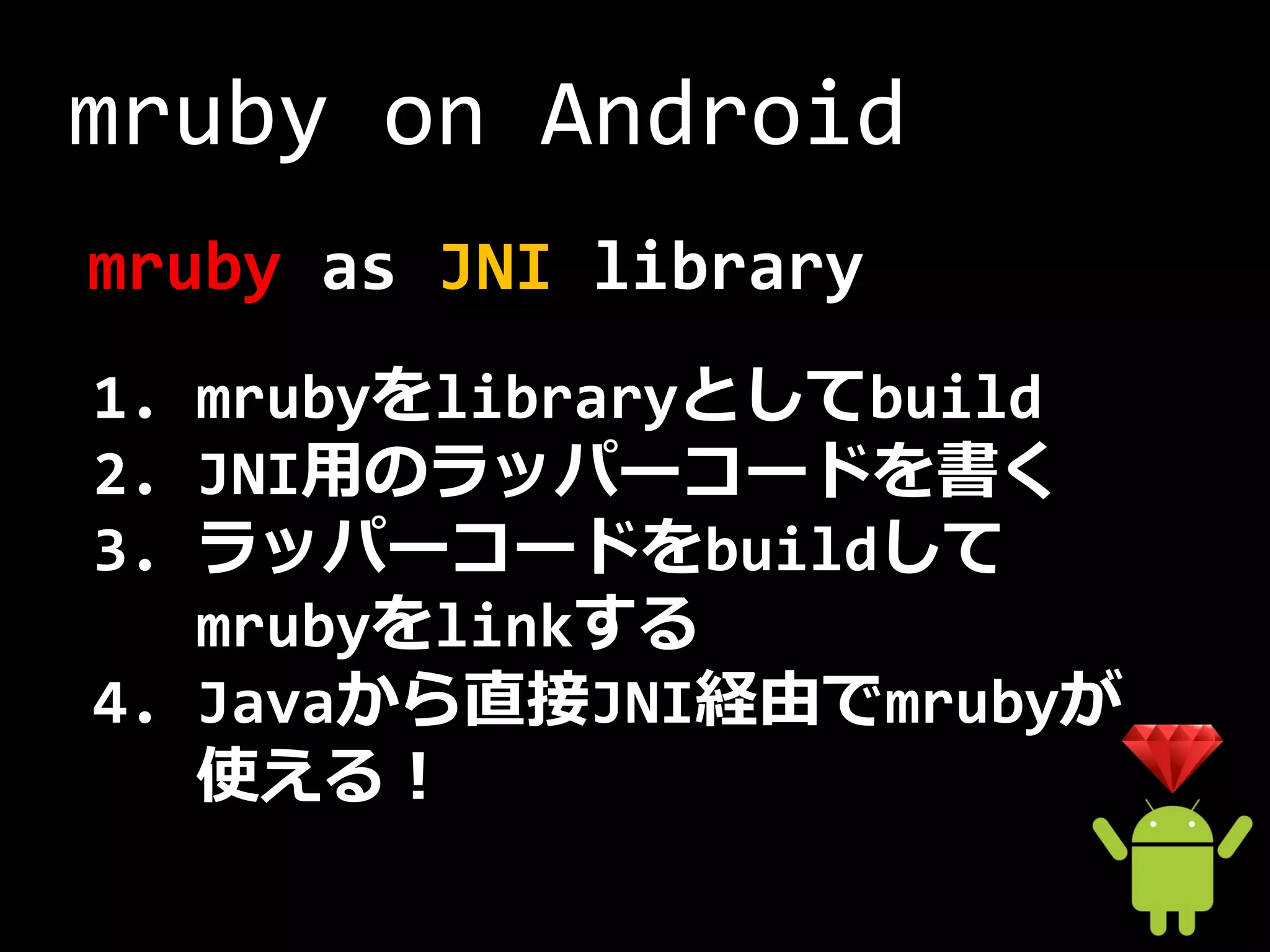 mruby on Android
mruby as JNI library
1. mrubyをlibraryとしてbuild
2. JNI用のラッパーコードを書く
3. ラッパーコードをbuildして
   mrubyをlinkする
4. Javaから直接JNI経由でmrubyが
   使える！
 