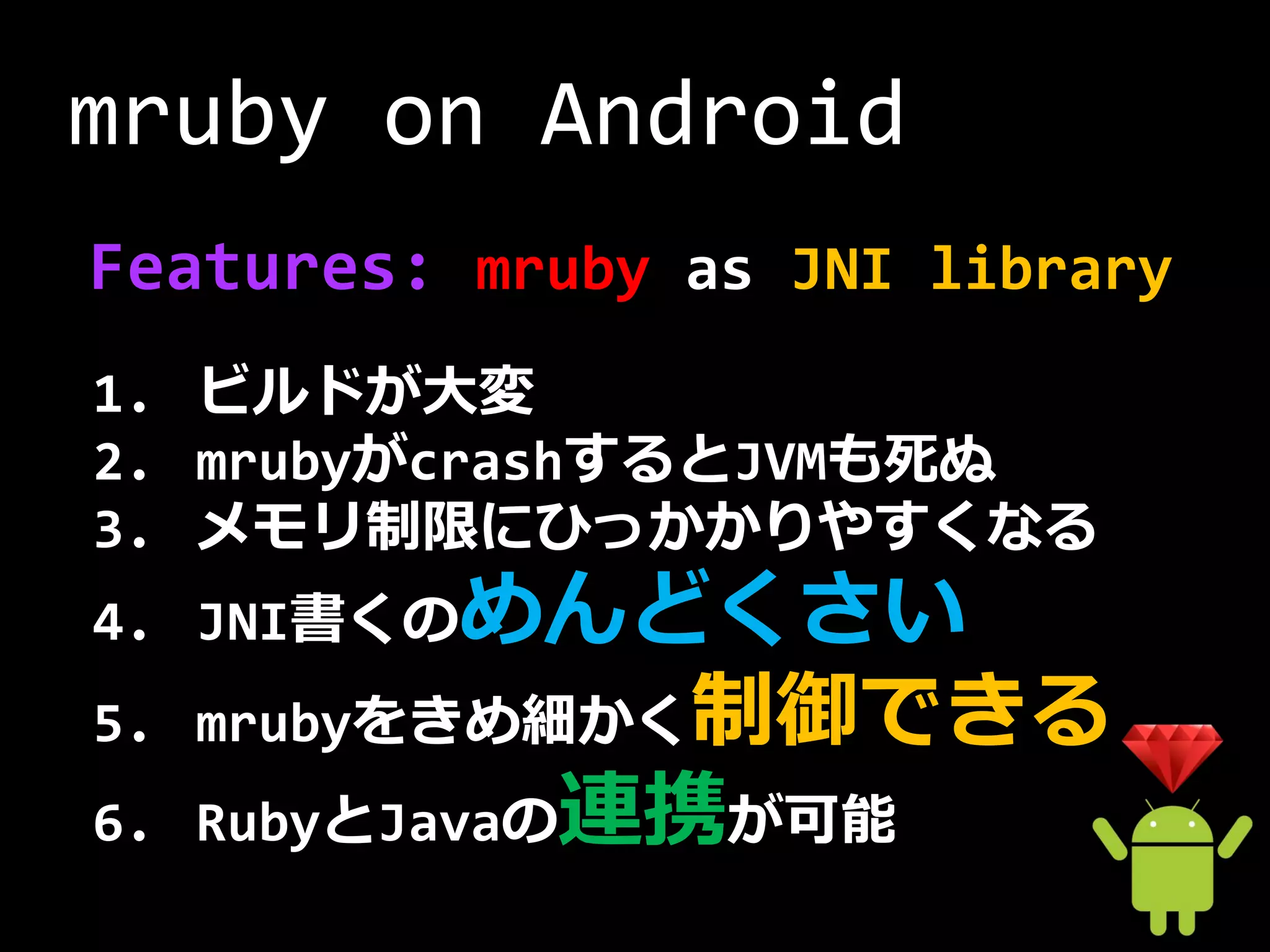 mruby on Android
Features: mruby as JNI library
1. ビルドが大変
2. mrubyがcrashするとJVMも死ぬ
3. メモリ制限にひっかかりやすくなる
4. JNI書くのめんどくさい
5. mrubyをきめ細かく制御できる
6. RubyとJavaの連携が可能
 