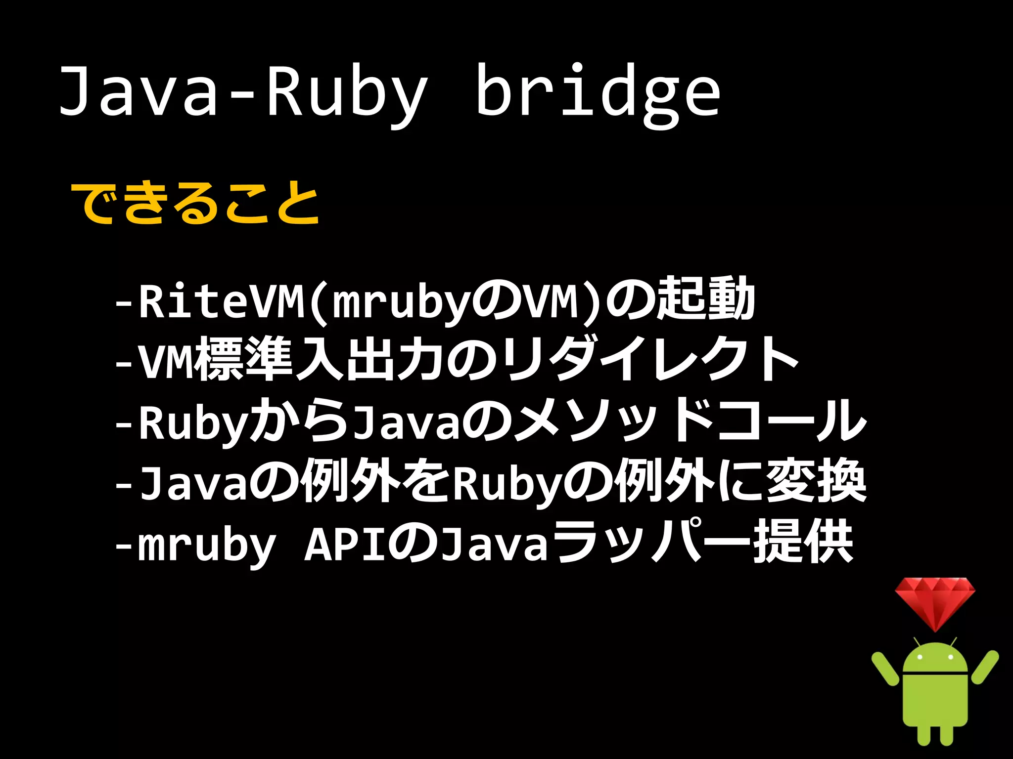 Java-Ruby bridge
できること
 -RiteVM(mrubyのVM)の起動
 -VM標準入出力のリダイレクト
 -RubyからJavaのメソッドコール
 -Javaの例外をRubyの例外に変換
 -mruby APIのJavaラッパー提供
 