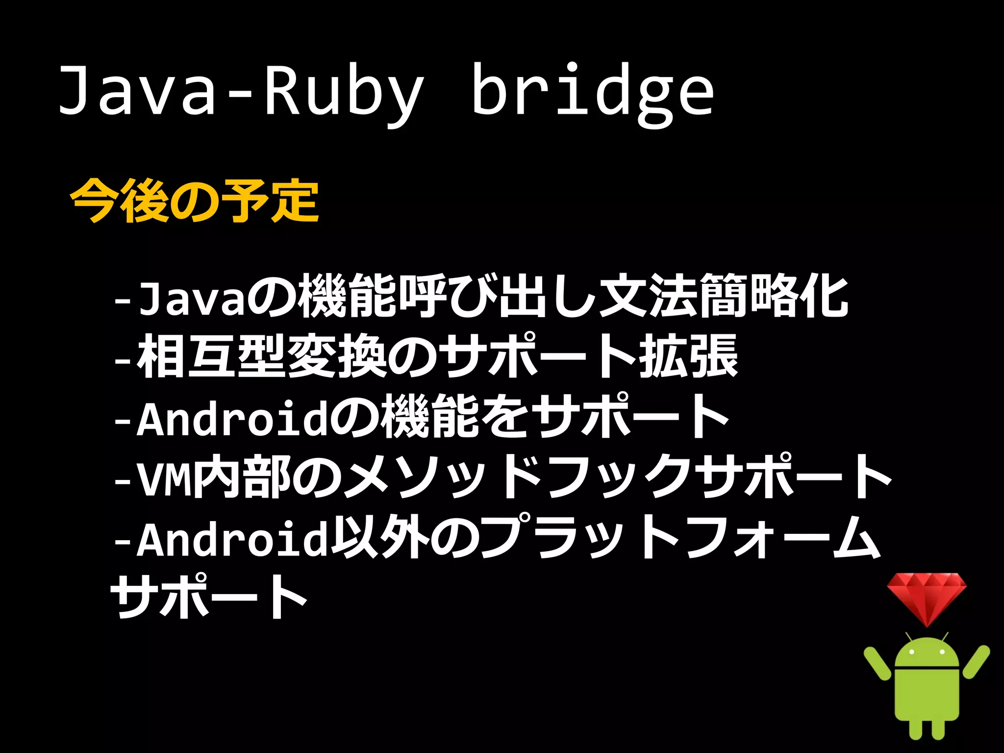 Java-Ruby bridge
今後の予定
 -Javaの機能呼び出し文法簡略化
 -相互型変換のサポート拡張
 -Androidの機能をサポート
 -VM内部のメソッドフックサポート
 -Android以外のプラットフォーム
 サポート
 