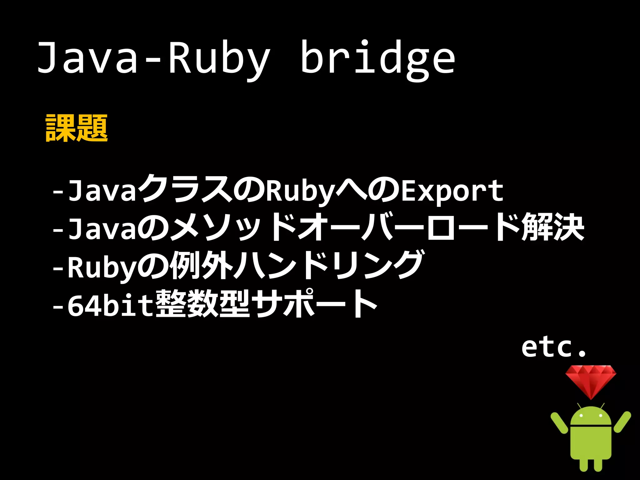 Java-Ruby bridge
課題
-JavaクラスのRubyへのExport
-Javaのメソッドオーバーロード解決
-Rubyの例外ハンドリング
-64bit整数型サポート
                      etc.
 