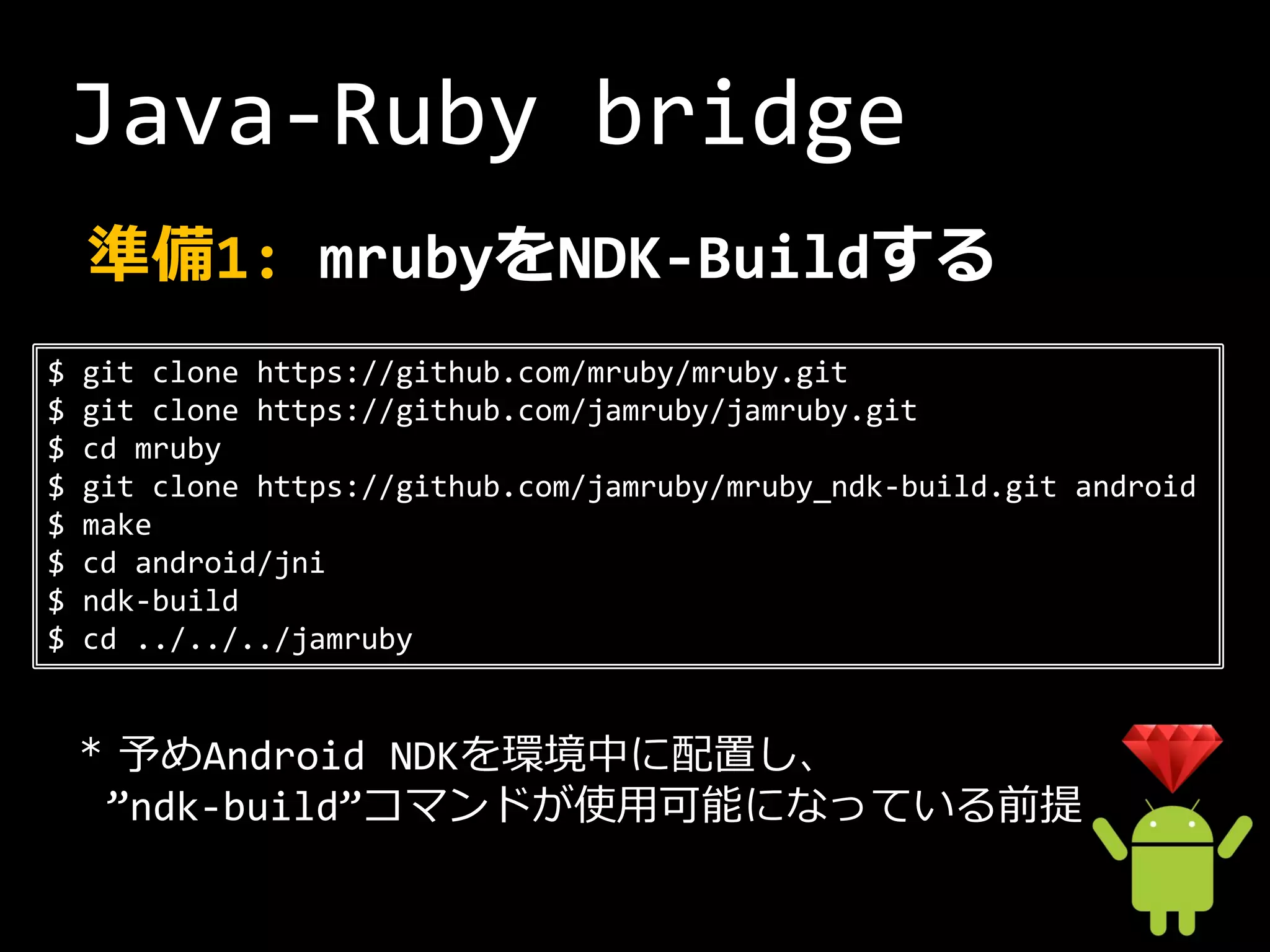 Java-Ruby bridge
    準備1: mrubyをNDK-Buildする
$   git clone https://github.com/mruby/mruby.git
$   git clone https://github.com/jamruby/jamruby.git
$   cd mruby
$   git clone https://github.com/jamruby/mruby_ndk-build.git android
$   make
$   cd android/jni
$   ndk-build
$   cd ../../../jamruby


    * 予めAndroid NDKを環境中に配置し、
     ”ndk-build”コマンドが使用可能になっている前提
 