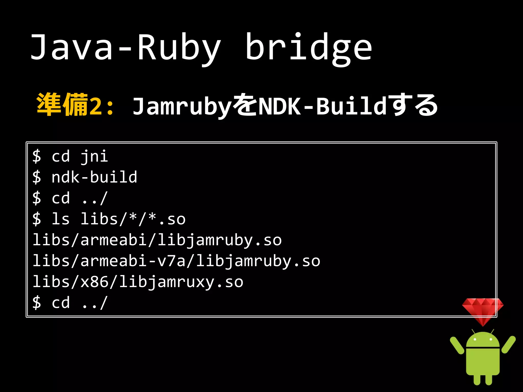 Java-Ruby bridge
準備2: JamrubyをNDK-Buildする
$ cd jni
$ ndk-build
$ cd ../
$ ls libs/*/*.so
libs/armeabi/libjamruby.so
libs/armeabi-v7a/libjamruby.so
libs/x86/libjamruxy.so
$ cd ../
 