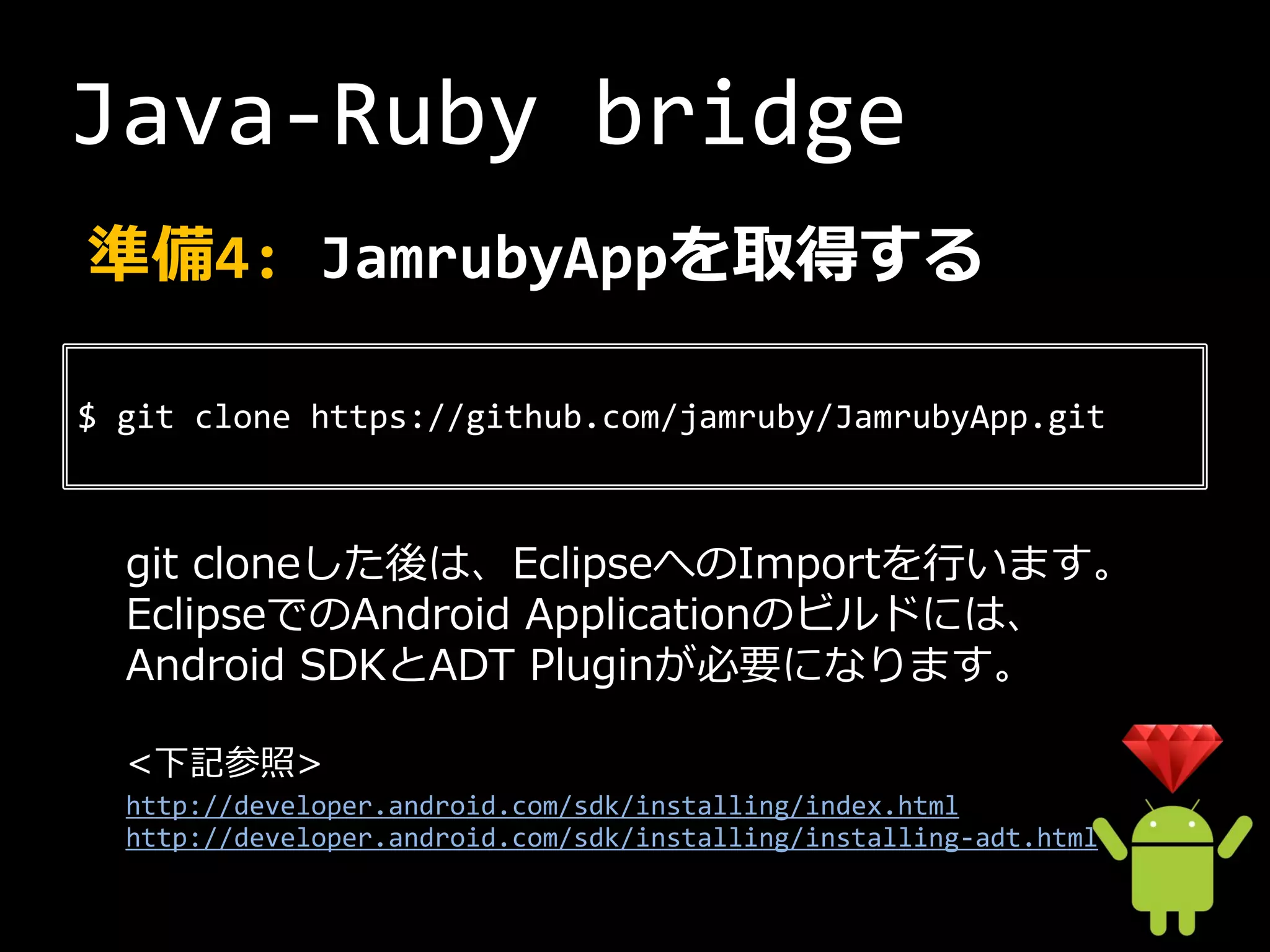 Java-Ruby bridge
準備4: JamrubyAppを取得する

$ git clone https://github.com/jamruby/JamrubyApp.git



  git cloneした後は、EclipseへのImportを行います。
  EclipseでのAndroid Applicationのビルドには、
  Android SDKとADT Pluginが必要になります。

  <下記参照>
  http://developer.android.com/sdk/installing/index.html
  http://developer.android.com/sdk/installing/installing-adt.html
 