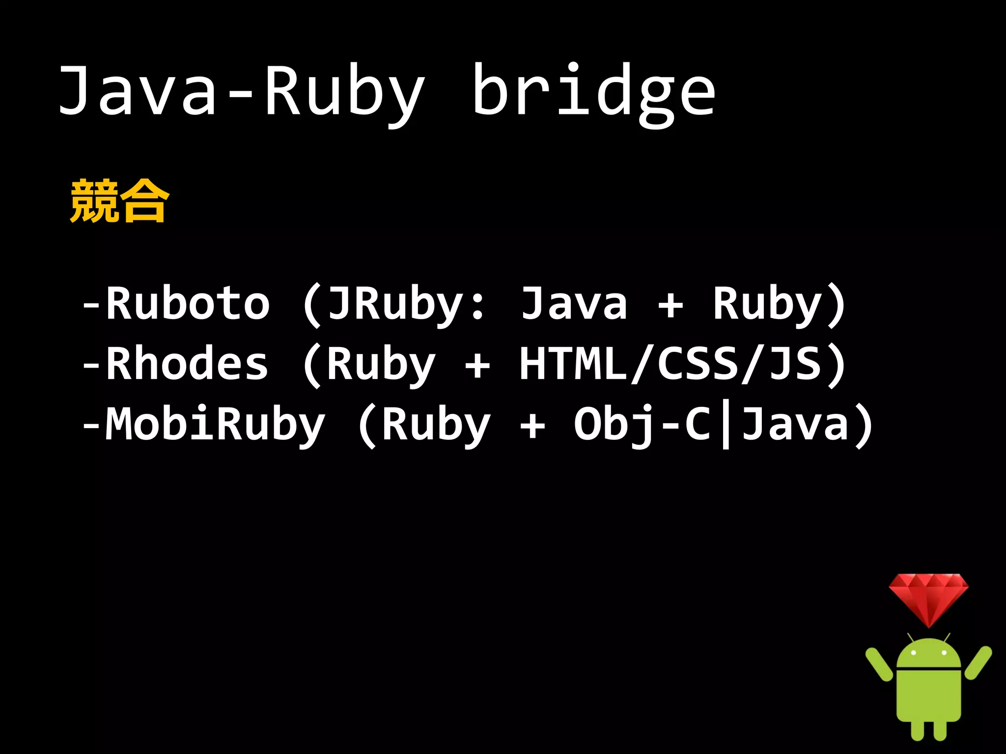 Java-Ruby bridge
競合
-Ruboto (JRuby: Java + Ruby)
-Rhodes (Ruby + HTML/CSS/JS)
-MobiRuby (Ruby + Obj-C|Java)
 