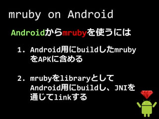 mruby on Android
Androidからmrubyを使うには
 1. Android用にbuildしたmruby
    をAPKに含める

 2. mrubyをlibraryとして
    Android用にbuildし、JNIを
    通じてlinkする
 