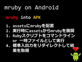 mruby on Android
mruby into APK
1. assetsにmrubyを配置
2. 実行時にassetsからmrubyを展開
3. Rubyスクリプトをコマンドライン
   or 一時ファイルとして実行
4. 標準入出力をリダイレクトして結
   果を取得
 