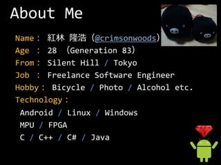 About Me
Name： 紅林 隆浩（@crimsonwoods）
Age ： 28 （Generation 83）
From： Silent Hill / Tokyo
Job ： Freelance Software Engineer
Hobby： Bicycle / Photo / Alcohol etc.
Technology：
 Android / Linux / Windows
 MPU / FPGA
 C / C++ / C# / Java
 