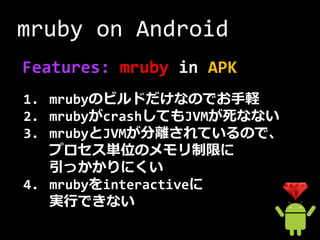 mruby on Android
Features: mruby in APK
1. mrubyのビルドだけなのでお手軽
2. mrubyがcrashしてもJVMが死なない
3. mrubyとJVMが分離されているので、
   プロセス単位のメモリ制限に
   引っかかりにくい
4. mrubyをinteractiveに
   実行できない
 