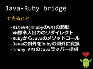Java-Ruby bridge
できること
 -RiteVM(mrubyのVM)の起動
 -VM標準入出力のリダイレクト
 -RubyからJavaのメソッドコール
 -Javaの例外をRubyの例外に変換
 -mruby APIのJavaラッパー提供
 