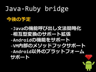 Java-Ruby bridge
今後の予定
 -Javaの機能呼び出し文法簡略化
 -相互型変換のサポート拡張
 -Androidの機能をサポート
 -VM内部のメソッドフックサポート
 -Android以外のプラットフォーム
 サポート
 