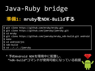 Java-Ruby bridge
    準備1: mrubyをNDK-Buildする
$   git clone https://github.com/mruby/mruby.git
$   git clone https://github.com/jamruby/jamruby.git
$   cd mruby
$   git clone https://github.com/jamruby/mruby_ndk-build.git android
$   make
$   cd android/jni
$   ndk-build
$   cd ../../../jamruby


    * 予めAndroid NDKを環境中に配置し、
     ”ndk-build”コマンドが使用可能になっている前提
 