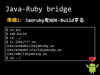 Java-Ruby bridge
準備2: JamrubyをNDK-Buildする
$ cd jni
$ ndk-build
$ cd ../
$ ls libs/*/*.so
libs/armeabi/libjamruby.so
libs/armeabi-v7a/libjamruby.so
libs/x86/libjamruxy.so
$ cd ../
 