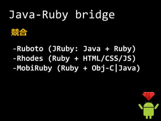 Java-Ruby bridge
競合
-Ruboto (JRuby: Java + Ruby)
-Rhodes (Ruby + HTML/CSS/JS)
-MobiRuby (Ruby + Obj-C|Java)
 